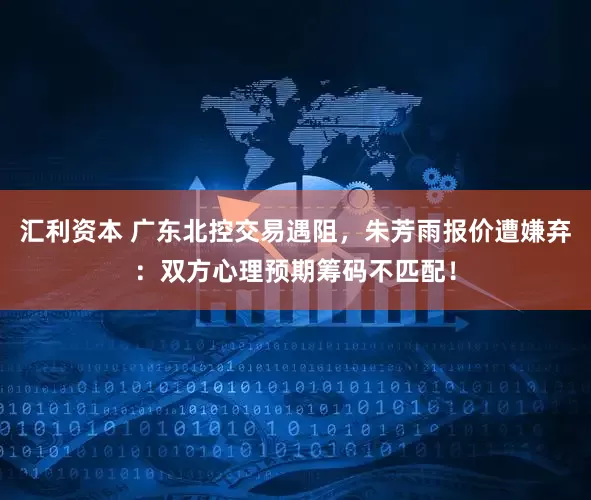 汇利资本 广东北控交易遇阻，朱芳雨报价遭嫌弃：双方心理预期筹码不匹配！