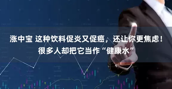 涨中宝 这种饮料促炎又促癌，还让你更焦虑！很多人却把它当作“健康水”