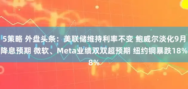 5策略 外盘头条：美联储维持利率不变 鲍威尔淡化9月降息预期 微软、Meta业绩双双超预期 纽约铜暴跌18%