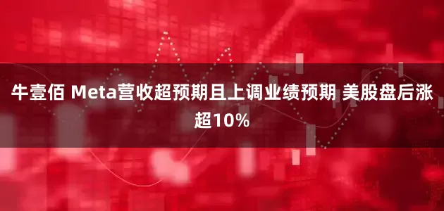 牛壹佰 Meta营收超预期且上调业绩预期 美股盘后涨超10%