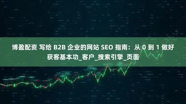 博盈配资 写给 B2B 企业的网站 SEO 指南：从 0 到 1 做好获客基本功_客户_搜索引擎_页面