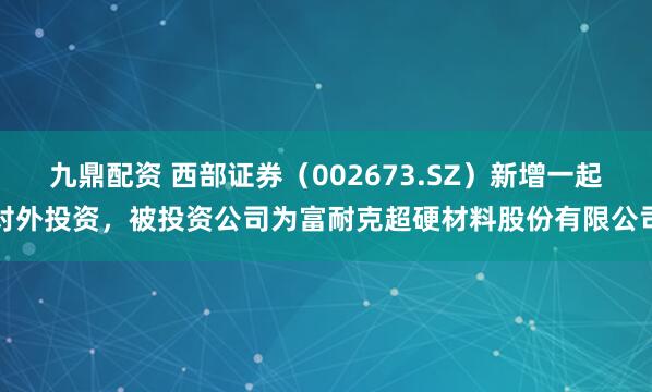 九鼎配资 西部证券（002673.SZ）新增一起对外投资，被投资公司为富耐克超硬材料股份有限公司