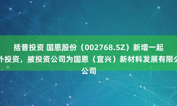 括普投资 国恩股份（002768.SZ）新增一起对外投资，被投资公司为国恩（宜兴）新材料发展有限公司