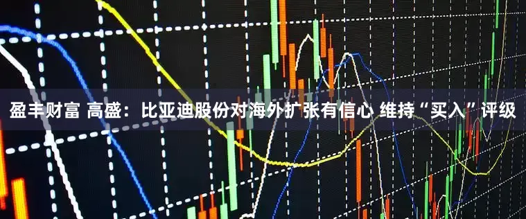 盈丰财富 高盛：比亚迪股份对海外扩张有信心 维持“买入”评级