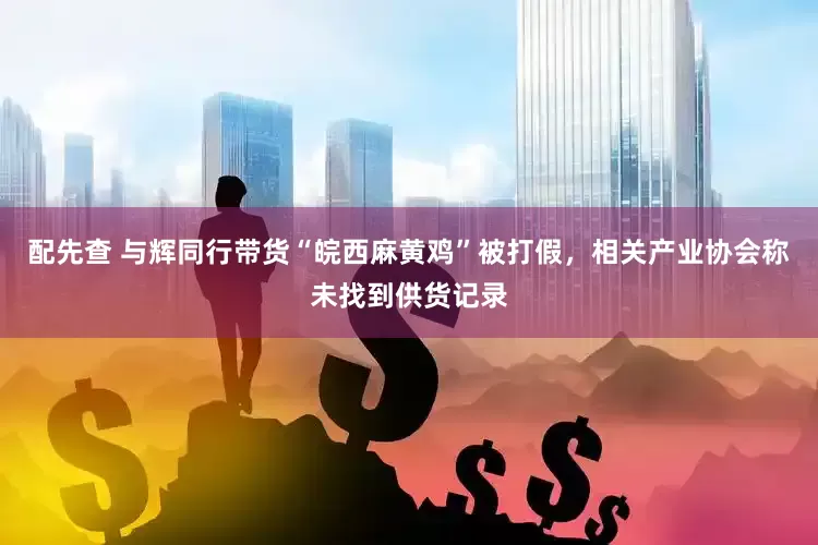 配先查 与辉同行带货“皖西麻黄鸡”被打假，相关产业协会称未找到供货记录