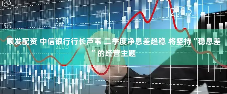 顺发配资 中信银行行长芦苇 二季度净息差趋稳 将坚持“稳息差”的经营主题
