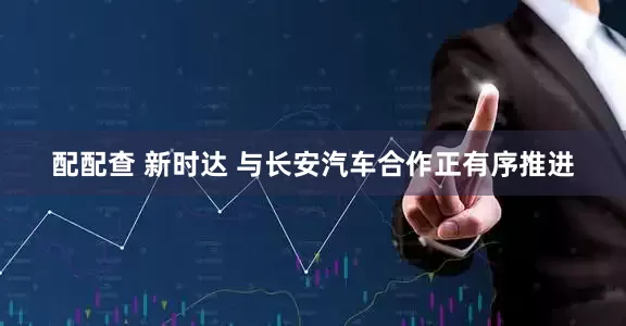 配配查 新时达 与长安汽车合作正有序推进
